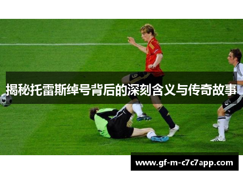 揭秘托雷斯绰号背后的深刻含义与传奇故事 揭秘托雷斯绰号背后的深刻含义与传奇故事