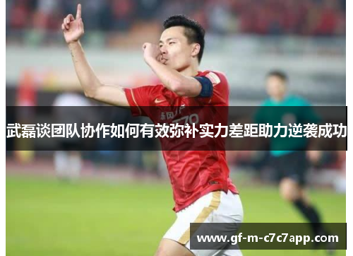 武磊谈团队协作如何有效弥补实力差距助力逆袭成功 武磊谈团队协作如何有效弥补实力差距助力逆袭成功