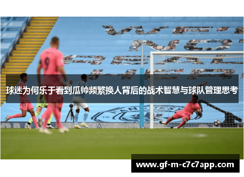 球迷为何乐于看到瓜帅频繁换人背后的战术智慧与球队管理思考 球迷为何乐于看到瓜帅频繁换人背后的战术智慧与球队管理思考
