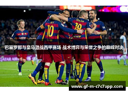巴塞罗那与皇马激战西甲赛场 战术博弈与荣誉之争的巅峰对决