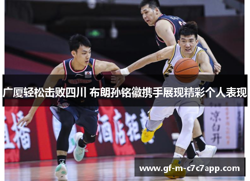 广厦轻松击败四川 布朗孙铭徽携手展现精彩个人表现
