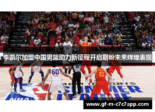 李凯尔加盟中国男篮助力新征程开启期盼未来辉煌表现