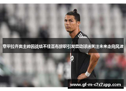 意甲拉齐奥主帅因战绩不佳宣布辞职引发震动球迷关注未来走向风波