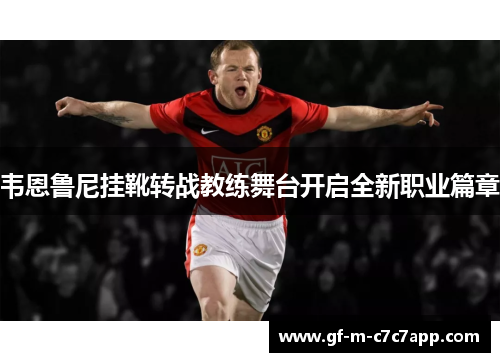 韦恩鲁尼挂靴转战教练舞台开启全新职业篇章 韦恩鲁尼挂靴转战教练舞台开启全新职业篇章